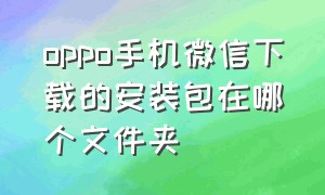 oppo手机微信下载的安装包在哪个文件夹