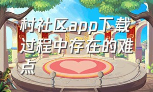 村社区app下载过程中存在的难点