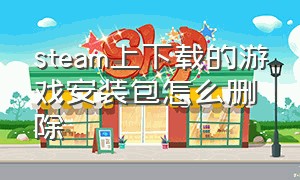 steam上下载的游戏安装包怎么删除