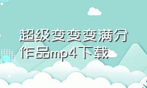 超级变变变满分作品mp4下载