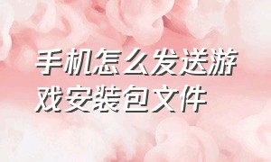 手机怎么发送游戏安装包文件