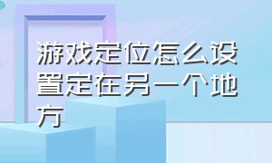 游戏定位怎么设置定在另一个地方