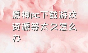 原神pc下载游戏资源等太久怎么办