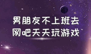 男朋友不上班去网吧天天玩游戏