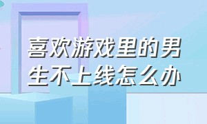 喜欢游戏里的男生不上线怎么办