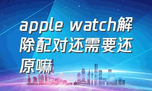 apple watch解除配对还需要还原嘛