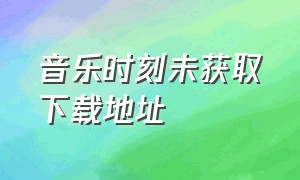 音乐时刻未获取下载地址