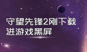 守望先锋2刚下载进游戏黑屏