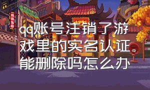 qq账号注销了游戏里的实名认证能删除吗怎么办