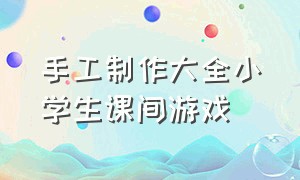 手工制作大全小学生课间游戏