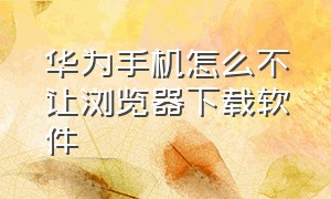 华为手机怎么不让浏览器下载软件