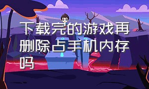 下载完的游戏再删除占手机内存吗