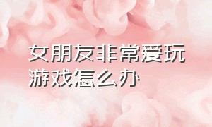 女朋友非常爱玩游戏怎么办