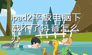 ipad2平板电脑下载不了抖音怎么办