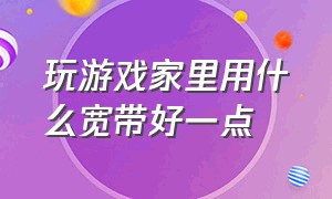 玩游戏家里用什么宽带好一点