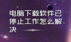 电脑下载软件已停止工作怎么解决