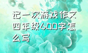 记一次游戏作文四年级600字怎么写