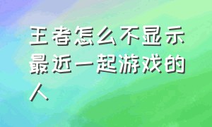 王者怎么不显示最近一起游戏的人