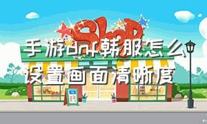 手游dnf韩服怎么设置画面清晰度