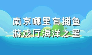 南京哪里有捕鱼游戏厅海洋之星