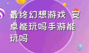 最终幻想游戏 安卓能玩吗手游能玩吗