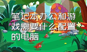 笔记本办公和游戏需要什么配置的电脑