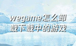 wegame怎么卸载下载中的游戏