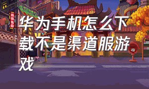 华为手机怎么下载不是渠道服游戏