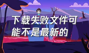 下载失败文件可能不是最新的