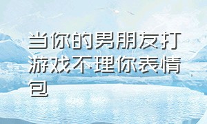 当你的男朋友打游戏不理你表情包