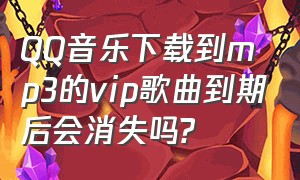 QQ音乐下载到mp3的vip歌曲到期后会消失吗?