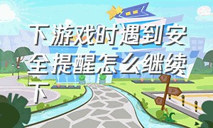 下游戏时遇到安全提醒怎么继续下