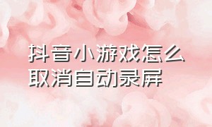 抖音小游戏怎么取消自动录屏