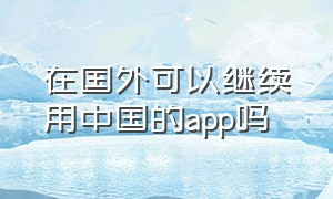 在国外可以继续用中国的app吗