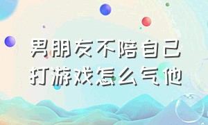 男朋友不陪自己打游戏怎么气他