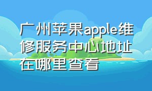 广州苹果apple维修服务中心地址在哪里查看