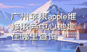 广州苹果apple维修服务中心地址在哪里查询