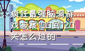 疯狂最强脑洞游戏答案100到120关怎么过的