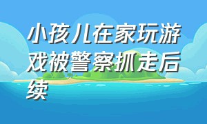 小孩儿在家玩游戏被警察抓走后续