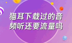 猫耳下载过的音频听还要流量吗