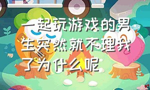 一起玩游戏的男生突然就不理我了为什么呢