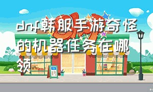 dnf韩服手游奇怪的机器任务在哪领