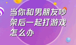 当你和男朋友吵架后一起打游戏怎么办