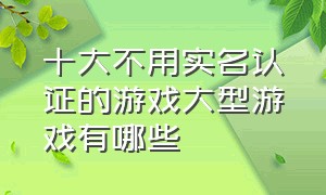 十大不用实名认证的游戏大型游戏有哪些