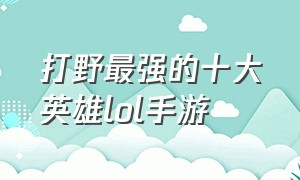 打野最强的十大英雄lol手游