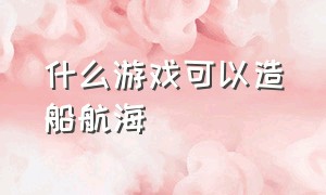 什么游戏可以造船航海