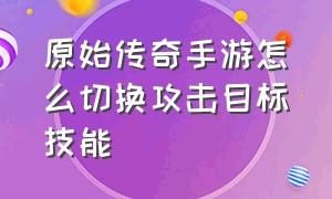 原始传奇手游怎么切换攻击目标技能