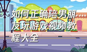 如何正确陪男朋友玩游戏视频教程大全