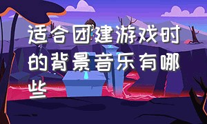 适合团建游戏时的背景音乐有哪些