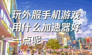 玩外服手机游戏用什么加速器好一点呢